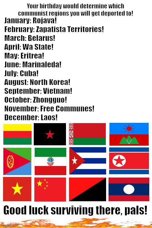 Blank White Template | Your birthday would determine which communist regions you will get deported to! January: Rojava!
February: Zapatista Territories!
March: Belarus!
April: Wa State!
May: Eritrea!
June: Marinaleda!
July: Cuba!
August: North Korea!
September: Vietnam!
October: Zhongguo!
November: Free Communes!
December: Laos! Good luck surviving there, pals! | image tagged in memes,commie,larp | made w/ Imgflip meme maker