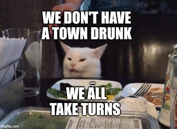 Smudge that darn cat | WE DON'T HAVE A TOWN DRUNK; WE ALL TAKE TURNS | image tagged in smudge that darn cat | made w/ Imgflip meme maker