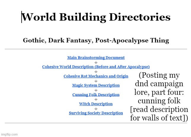 my favorite. as usual, heed not anything within <this>, it is communication between me and friend | (Posting my dnd campaign lore, part four: cunning folk [read description for walls of text]); Cunning Folk/Witch Doctors

A compiled collection of everything to do with the cunning folk, or witch doctors. This includes physical description, lore, and more.

Cunning folk were a group of the first lifeforms to exist in Voknia, springing from the ground and trees in the lands of Jukhreed. Think of it as a council of sorts, back before the apocalypse. They were an organization that swore to heal, and uphold the natural balance of the world, i.e. making sure that neither the forces of chaos nor order outdid the other. Should the alignment of the world shift toward the former, as it currently is in fact, Cunning Folk will try to snuff out the chaos to the best of their abilities, and heal any unfortunate souls afflicted by. But, should the world become too orderly, too predictable, you can also count on these Witch Doctors to spice things up a bit.

Through the many centuries of Voknian history, Cunning Folk operated in the background, primarily healing the wounded, as well curing hexes and mystical afflictions. Occasionally stepping in to bring about the natural balance.

When word got out that the Witches were attempting a potentially world-altering ritual, Cunning Folk gathered around the world in an attempt to combat this madness. After years of battle, Cunning Folk were slowly massacred, despite their often superior combative skill, mainly due to the sheer number of Witches. At the completion of the ritual, most of them were killed off by the Rot, or at least various magics surrounding it. When Voknia was plunged into darkness and decay, the number of Witch Doctors still existing dwindled further. Even in the newfound dark times of the world, Cunning Folk were absolutely dedicated to the restoration of the natural balance, as well as dedicated to healing people afflicted by the Rot. They attempted to use whatever White Magic they could muster from its dwindling pool, all to regress stages of Rot and save lives. This proved completely and utterly futile. 

Crushed by their inability to save the wounded, as well as their partially severed connection to White Magic, Cunning Folk gatherings became mad meetings of hermits, crazed whispers often filled the air in such moments, as they simultaneously pondered a solution to the current plight. Eventually, they discovered a Witch’s stash, a grimoire mistakenly left untended. They promptly stole this book, which happened to house information on the makings of the original ritual which brought about the end of the world. Cunning Folk began obsessively compiling masses of this type of information, combing the lands of books and sacred texts, hoping to find any manner of direction to their struggles. When they had gathered a secret library of hundreds, if not thousands of works of literature, the pieces of the puzzle began to assemble themselves.

The Cunning Folk soon learned the inner workings of the Rot, the existence of the creature which the Rot represents, as well as the nature of said creature. They learned that each witch practicing Rot magic provided a fragment of the very essence of the creature. And they knew what they had to do.

They began using Black Magic, which is in essence magic that is used for harm rather than healing. They were already intimately familiar with its inner workings, but they simply hadn’t needed to use it until now. White Magic was incapable of cleansing the Rot in its current state, while Black Magic was at its greatest strength. Cunning Folk more or less threw down their odd poultices and healing. No longer would they even try to heal those afflicted by the Rot, considering the waste of time that proved to be. They maximized their abilities to hurt, to hunt, and to kill. They became glorified bounty hunters, seeking Witches to destroy the essence of, armed with curses and hexes of their own. White Magic was solely used as a sort of protection from the Rot, only strong enough to make it dissipate for moments before it regrew. It served to allow them access through decayed areas, so that they could more efficiently hunt down Witches.

Now, Cunning Folk are considered an urban legend by the remaining citizens of Endimaw, hulking nomads that trudge into town with their clanking equipment. Harbingers of death people say, and they are not entirely wrong.

As for the physical appearance of Cunning Folk, the individual under the layers of seemingly useless equipment comes in all shapes and sizes. “Cunning Folk” is not a race, but an occupation, as established. A dwarf and an elf can both serve the same role, should they be equal in skill. What truly makes the Witch Doctors distinct from the rest of the inhabitants of Voknia is their attire.

Cunning Folk are adorned with leather, as well as several belts and pouches filled to the brim with tools and odd ingredients. They wear organic adventurer’s cloaks wrapped fully around them, a quite bulky material made of dirt held together via mystical means. On this cloak, Cunning Folk tend to grow what herbs and materials they need at the same time as their travels. Often this cloak is adorned with brambles, thorns, herbs, and even flowers, making for considerable camouflage as well in areas that aren't entirely Rotten. They wear a set of wooden wind chimes at their hip, imbued with what White Magic they could muster at the time of blessing. These chimes are meant to “ward off evil”, and in fact serve as their keys of considerably safe passage through the Rot (the aforementioned sole remaining purpose of White Magic beyond basic wound healing), making it dissipate for just long enough for them to remain uninfected. Tragically, this isn't permanent, but it functions.

Most iconic in Cunning Folk culture are their masks, which are items that Witch-Doctors-in-training are to steal, typically from those that upset the natural balance of the universe, i.e. witches. The procedure functions like so: apprentice cunning folk are sent to the abode of one who upsets the balance of the world, (murder is only optional, but does grant bonus points). This apprentice is then to steal any of the victims items, as it is believed that their wickedness seeps into everything around them. They are then to return this item to a base camp, and make it their own, by carving it up and adorning it. This is thought to cleanse the wickedness from the item, symbolize the preservation of the natural balance, and also symbolize the conquering of those who seek to uproot it. They are then to wear this mask in their endeavors as a full-fledged Witch Doctor, their mentor abandoning them and leaving them to their own devices, as there are better things for them to do. Often times very odd results are the conclusion of this, for example some Cunning Folk may wear wooden bowls on their faces, with carved eye holes so that they can see.

One of the current main weapons in a Witch Doctor’s arsenal is the Voodoo Doll. A cursed item that allows pain and sickness to be inflicted on another without physical contact. All you need is line of sight at least once with a victim, or a general understanding of who is being attacked, and the user can picture whoever they are to harm. Only one person can be affected at once. Beyond this, it’s pretty obvious how it works, especially due to the iconic nature of its existence, so it seems useless to explain it in more detail. The pouches and belts Witch Doctors wear are filled mostly with random objects like scraps of metal, and harvested herbs to use in spellcasting, giving them a distinct sound to their movement along with the chimes at their hips. However, many Cunning Folk have the innate ability to silence this jingling noise at will, most likely through some Black Magic. (Perhaps a form of amnesia upon all of those in earshot, making it impossible for people to make new memories of these specific sounds, and in effect not recalling hearing them)

During times as desperate as those in the current Voknia, Cunning Folk are incredibly short on numbers. Due to this, they have taken to stealing children away from their beds at night, in order to induct them to their ways. Should the supply of children to mentor dwindle, increasingly older individuals are chosen, though this is rather risky, since it is far more difficult to change their entire way of thinking at these ages.

Should Cunning Folk be approached in combat at a closer distance, areas where it is far less convenient to cast spells, they are more than competent in melee as well, armed with harsh, curved blades coated in various herbs and poisons. These weapons are also often blessed with White Magic, to prevent deterioration when battling the horrors of the Rot, a very necessary skill when traveling the lands.

Cunning Folk almost always operate in secrecy. While once they attempted to convince the populace that “Witches are among ye”, this proved far too risky a maneuver, especially considering the copious amounts of propaganda being spread by Witches themselves. Thus, this rarely proved effective, mainly due to the superstitions people held about Cunning Folk, which can be fair considering their unsettling appearances. They are often run from due to this, causing negotiation and declaration of the truth to be near impossible. Even worse, they are sometimes attacked.

And, as previously mentioned, Cunning Folk are no longer among the sanest of people, so their kookiness does not help with this either. In personality, they are always quite eccentric, should they consider a person necessary to even speak to at all. <More therapy. Apparently a therapist would be one of the most valuable professions in all of fantasy.> <indeed>

Another aspect that provides Cunning Folk with their menacing looking nature is their eyes. Cunning Folk often use magic to enhance aspects of themselves, and this includes their vision. Glowing white pinpricks of light are often visible in the eyeholes of the mask, making them seem even more inhuman. 

Anyways, to summarize the goal of Cunning Folk in this post-apocalypse, they wish to heal just one last time. Not individuals, no, they wish to heal the scarred world of the Rot, and reorder the upset balance. And if they have to get a little morally-gray to do so, then so be it. | image tagged in h | made w/ Imgflip meme maker