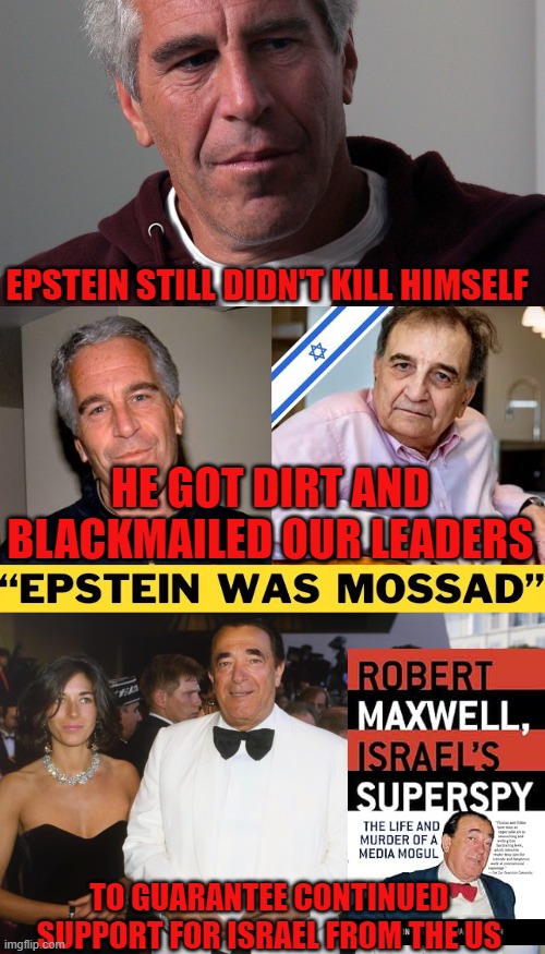 Epstein was Mossad | EPSTEIN STILL DIDN'T KILL HIMSELF; HE GOT DIRT AND BLACKMAILED OUR LEADERS; TO GUARANTEE CONTINUED SUPPORT FOR ISRAEL FROM THE US | image tagged in jeffrey epstein,epstein,spies,blackmail,child molester,israel | made w/ Imgflip meme maker