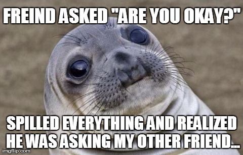 I was Troubled...  | FREIND ASKED "ARE YOU OKAY?" SPILLED EVERYTHING AND REALIZED HE WAS ASKING MY OTHER FRIEND... | image tagged in memes,awkward moment sealion | made w/ Imgflip meme maker