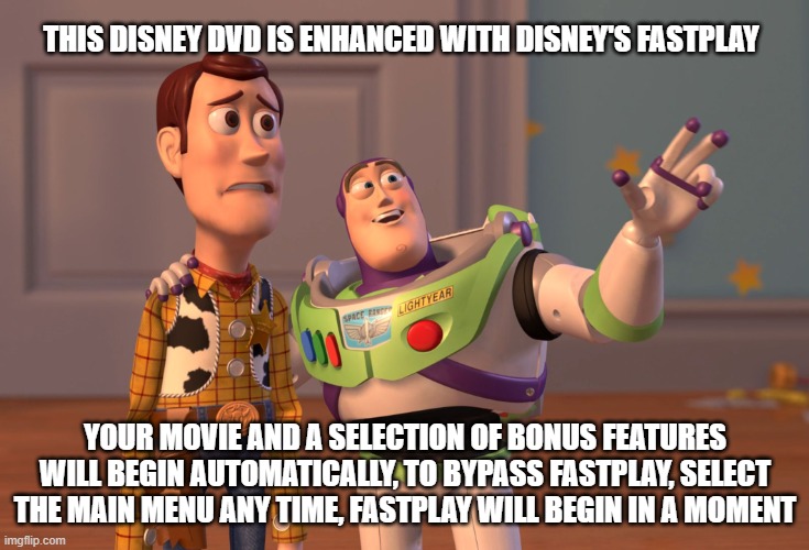 Disney's Fastplay Meme | THIS DISNEY DVD IS ENHANCED WITH DISNEY'S FASTPLAY; YOUR MOVIE AND A SELECTION OF BONUS FEATURES WILL BEGIN AUTOMATICALLY, TO BYPASS FASTPLAY, SELECT THE MAIN MENU ANY TIME, FASTPLAY WILL BEGIN IN A MOMENT | image tagged in memes,x x everywhere | made w/ Imgflip meme maker