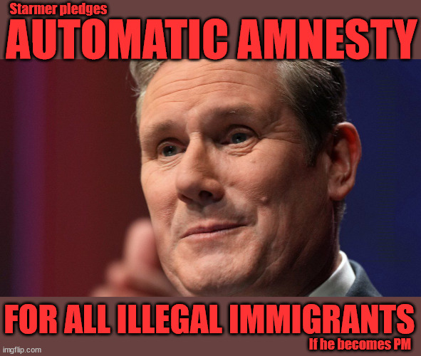 Starmer - Amnesty for Illegal Immigrants | Starmer pledges; AUTOMATIC AMNESTY; SmegHead Starmer Forced to come clean . . . Welcome to Starmers version of . . . Natalie Elphicke, Sir Keir Starmer MP; Muslim Votes Matter; YOU CAN'T TRUST A STARMER PLEDGE; RWANDA U-TURN? Blood on Starmers hands? LABOUR IS DESPERATE;LEFTY IMMIGRATION LAWYERS; Burnham; Rayner; Starmer; PLAUSIBLE DENIABILITY !!! Taxi for Rayner ? #RR4PM;100's more Tax collectors; Higher Taxes Under Labour; We're Coming for You; Labour pledges to clamp down on Tax Dodgers; Higher Taxes under Labour; Rachel Reeves Angela Rayner Bovvered? Higher Taxes under Labour; Risks of voting Labour; * EU Re entry? * Mass Immigration? * Build on Greenbelt? * Rayner as our PM? * Ulez 20 mph fines? * Higher taxes? * UK Flag change? * Muslim takeover? * End of Christianity? * Economic collapse? TRIPLE LOCK' Anneliese Dodds Rwanda plan Quid Pro Quo UK/EU Illegal Migrant Exchange deal; UK not taking its fair share, EU Exchange Deal = People Trafficking !!! Starmer to Betray Britain, #Burden Sharing #Quid Pro Quo #100,000; #Immigration #Starmerout #Labour #wearecorbyn #KeirStarmer #DianeAbbott #McDonnell #cultofcorbyn #labourisdead #labourracism #socialistsunday #nevervotelabour #socialistanyday #Antisemitism #Savile #SavileGate #Paedo #Worboys #GroomingGangs #Paedophile #IllegalImmigration #Immigrants #Invasion #Starmeriswrong #SirSoftie #SirSofty #Blair #Steroids (AKA Keith) Labour Slippery Starmer ABBOTT BACK; Union Jack Flag in election campaign material; Concerns raised by Black, Asian and Minority ethnic (BAME) group & activists; Capt U-Turn; Hunt down Tax Dodgers; Higher tax under Labour Starmer is Useless; Capt U-Turn - You can't trust a single word I say - Sorry about the fatalities; VOTE FOR ME; Starmer/Labour to adopt the Rwanda plan? SLIPPERY STARMER =; A SLIPPERY LABOUR PARTY; Are you really going to trust Labour with your vote ? Pension Triple Lock; AS FAR AS YOU CAN THROW IT; Your Next PM? The economy isn't doing as well as official figures suggest; Totally misuses trendy 'GASLIGHTING' term; Makes desperate speech to . . . GASLIGHT THE TORIES; Elphicke In - Corbyn Out; THE LABOUR PARTY; Thanks to Natalie Elphicke; Regarding 'His' Illegal Immigration Policy; FOR ALL ILLEGAL IMMIGRANTS; If he becomes PM | image tagged in slippery starmer,illegal immigration,labourisdead,stop boats rwanda,israel palestine hamas muslim vote,natalie elphicke | made w/ Imgflip meme maker