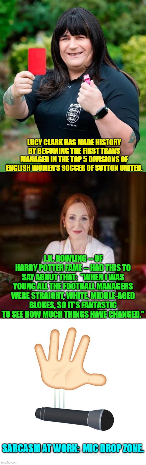 Only leftists could f**k the world up this much. | LUCY CLARK HAS MADE HISTORY BY BECOMING THE FIRST TRANS MANAGER IN THE TOP 5 DIVISIONS OF ENGLISH WOMEN’S SOCCER OF SUTTON UNITED. J.K. ROWLING -- OF HARRY POTTER FAME -- HAD THIS TO SAY ABOUT THAT:  "WHEN I WAS YOUNG ALL THE FOOTBALL MANAGERS WERE STRAIGHT, WHITE, MIDDLE-AGED BLOKES, SO IT'S FANTASTIC TO SEE HOW MUCH THINGS HAVE CHANGED."; SARCASM AT WORK:  MIC DROP ZONE. | image tagged in yep | made w/ Imgflip meme maker