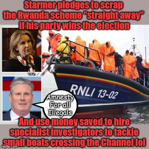 Starmer / Elphicke - Amnesty for all Illegals Migrants | Starmer pledges to scrap 
the Rwanda scheme "straight away" 
if his party wins the election; Amnesty
For all
Illegals; Starmer pledges; AUTOMATIC AMNESTY; SmegHead StarmerNatalie Elphicke, Sir Keir Starmer MP; Muslim Votes Matter; YOU CAN'T TRUST A STARMER PLEDGE; RWANDA U-TURN? Blood on Starmers hands? LABOUR IS DESPERATE;LEFTY IMMIGRATION LAWYERS; Burnham; Rayner; Starmer; PLAUSIBLE DENIABILITY !!! Taxi for Rayner ? #RR4PM;100's more Tax collectors; Higher Taxes Under Labour; We're Coming for You; Labour pledges to clamp down on Tax Dodgers; Higher Taxes under Labour; Rachel Reeves Angela Rayner Bovvered? Higher Taxes under Labour; Risks of voting Labour; * EU Re entry? * Mass Immigration? * Build on Greenbelt? * Rayner as our PM? * Ulez 20 mph fines? * Higher taxes? * UK Flag change? * Muslim takeover? * End of Christianity? * Economic collapse? TRIPLE LOCK' Anneliese Dodds Rwanda plan Quid Pro Quo UK/EU Illegal Migrant Exchange deal; UK not taking its fair share, EU Exchange Deal = People Trafficking !!! Starmer to Betray Britain, #Burden Sharing #Quid Pro Quo #100,000; #Immigration #Starmerout #Labour #wearecorbyn #KeirStarmer #DianeAbbott #McDonnell #cultofcorbyn #labourisdead #labourracism #socialistsunday #nevervotelabour #socialistanyday #Antisemitism #Savile #SavileGate #Paedo #Worboys #GroomingGangs #Paedophile #IllegalImmigration #Immigrants #Invasion #Starmeriswrong #SirSoftie #SirSofty #Blair #Steroids AKA Keith ABBOTT BACK; Union Jack Flag in election campaign material; Concerns raised by Black, Asian and Minority ethnic BAMEgroup & activists; Capt U-Turn; Hunt down Tax Dodgers; Higher tax under Labour Sorry about the fatalities; VOTE FOR ME; Starmer/Labour to adopt the Rwanda plan? SLIPPERY STARMER A SLIPPERY LABOUR PARTY; Are you really going to trust Labour with your vote ? Pension Triple Lock; Your Next PM?  GASLIGHT THE TORIES; Elphicke In Corbyn Out; Regarding 'His' Illegal Immigration Policy; FOR ALL ILLEGAL IMMIGRANTS; If he becomes PM; And use money saved to hire specialist investigators to tackle small boats crossing the Channel lol | image tagged in natalie elphicke,labourisdead,illegal immigration,stop boats rwanda,israel palestine hamas muslim vote,starmer | made w/ Imgflip meme maker