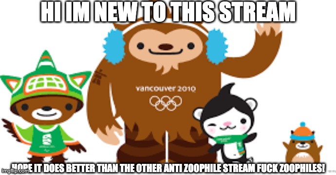 2010 Vancouver Olympics mascots | HI IM NEW TO THIS STREAM; HOPE IT DOES BETTER THAN THE OTHER ANTI ZOOPHILE STREAM FUCK ZOOPHILES! | image tagged in 2010 vancouver olympics mascots | made w/ Imgflip meme maker