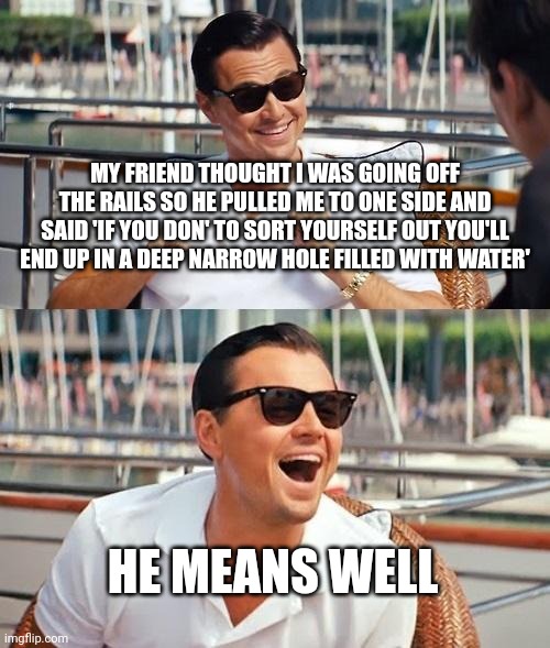 Leonardo Dicaprio Wolf Of Wall Street Meme | MY FRIEND THOUGHT I WAS GOING OFF THE RAILS SO HE PULLED ME TO ONE SIDE AND SAID 'IF YOU DON' TO SORT YOURSELF OUT YOU'LL END UP IN A DEEP NARROW HOLE FILLED WITH WATER'; HE MEANS WELL | image tagged in memes,leonardo dicaprio wolf of wall street | made w/ Imgflip meme maker