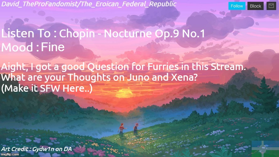 Just a Question for the Furrs who are in this Stream tho.. | Chopin - Nocturne Op.9 No.1; Fine; Aight, I got a good Question for Furries in this Stream.
What are your Thoughts on Juno and Xena?
(Make it SFW Here..) | image tagged in new and better eroican federal republic's announcement | made w/ Imgflip meme maker