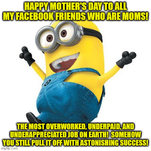 Happy Minion | HAPPY MOTHER'S DAY TO ALL MY FACEBOOK FRIENDS WHO ARE MOMS! THE MOST OVERWORKED, UNDERPAID, AND UNDERAPPRECIATED JOB ON EARTH!  SOMEHOW YOU STILL PULL IT OFF WITH ASTONISHING SUCCESS! | image tagged in happy minion | made w/ Imgflip meme maker