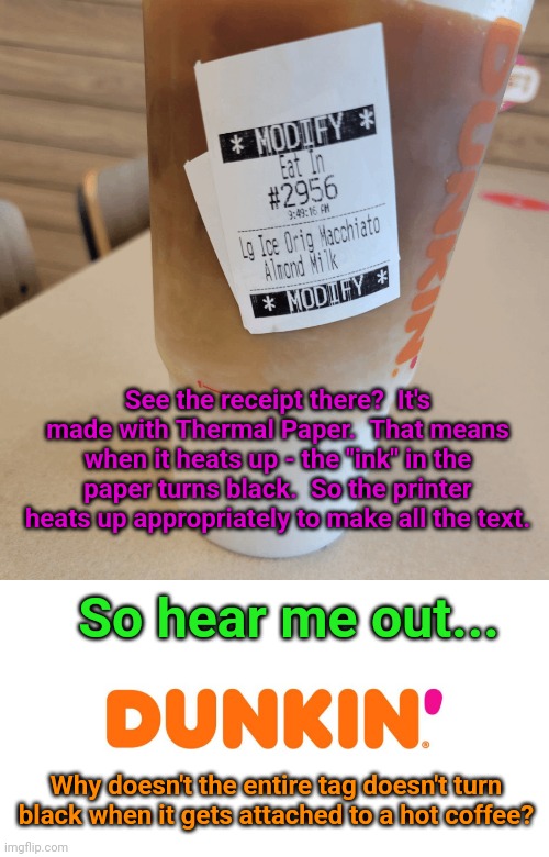 See the receipt there?  It's made with Thermal Paper.  That means when it heats up - the "ink" in the paper turns black.  So the printer heats up appropriately to make all the text. So hear me out... Why doesn't the entire tag doesn't turn black when it gets attached to a hot coffee? | image tagged in dunkin' | made w/ Imgflip meme maker