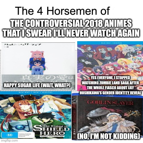 Four horsemen | THE CONTROVERSIAL 2018 ANIMES THAT I SWEAR I'LL NEVER WATCH AGAIN; YES EVERYONE, I STOPPED WATCHING ZOMBIE LAND SAGA AFTER THE WHOLE FIASCO ABOUT LILY HOSHIKAWA'S GENDER IDENTITY REVEAL; HAPPY SUGAR LIFE (WAIT, WHAT?); (NO, I'M NOT KIDDING) | image tagged in four horsemen,rising of the shield hero,goblin slayer,zombieland saga,controversy,happy sugar life | made w/ Imgflip meme maker