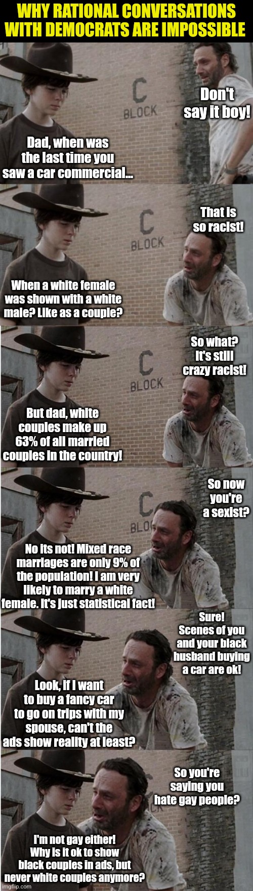 Race, orientation and marital status really matters, unless its reality? Liberal ad agencies are going nuts lately. | WHY RATIONAL CONVERSATIONS WITH DEMOCRATS ARE IMPOSSIBLE; Don't say it boy! Dad, when was the last time you saw a car commercial... That is so racist! When a white female was shown with a white male? Like as a couple? So what? It's still crazy racist! But dad, white couples make up 63% of all married couples in the country! So now you're a sexist? No its not! Mixed race marriages are only 9% of the population! I am very likely to marry a white female. It's just statistical fact! Sure! Scenes of you and your black husband buying a car are ok! Look, if I want to buy a fancy car to go on trips with my spouse, can't the ads show reality at least? So you're saying you hate gay people? I'm not gay either! Why is it ok to show black couples in ads, but never white couples anymore? | image tagged in rick and carl longer,ads,expectation vs reality,liberal logic,stupid people,hypocrisy | made w/ Imgflip meme maker