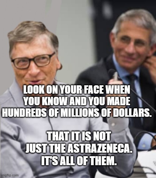 Bill Gates and Dr. Fauci | LOOK ON YOUR FACE WHEN YOU KNOW AND YOU MADE HUNDREDS OF MILLIONS OF DOLLARS. THAT IT IS NOT JUST THE ASTRAZENECA.  IT'S ALL OF THEM. | image tagged in bill gates and dr fauci | made w/ Imgflip meme maker