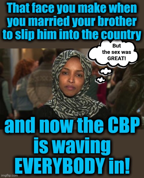 Ilhan Omar | That face you make when you married your brother to slip him into the country; But
the sex was
GREAT! and now the CBP
is waving
EVERYBODY in! | image tagged in ilhan omar,memes,open borders,joe biden,democrats,migrants | made w/ Imgflip meme maker