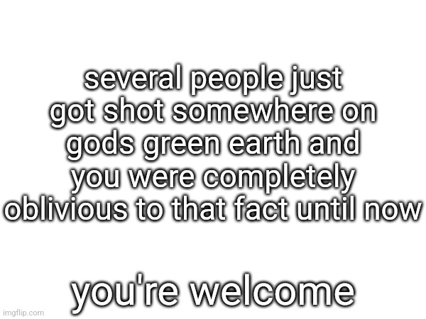 several people just got shot somewhere on gods green earth and you were completely oblivious to that fact until now; you're welcome | made w/ Imgflip meme maker