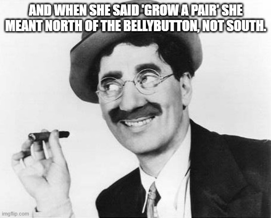 Groucho Marx | AND WHEN SHE SAID 'GROW A PAIR' SHE MEANT NORTH OF THE BELLYBUTTON, NOT SOUTH. | image tagged in groucho marx | made w/ Imgflip meme maker