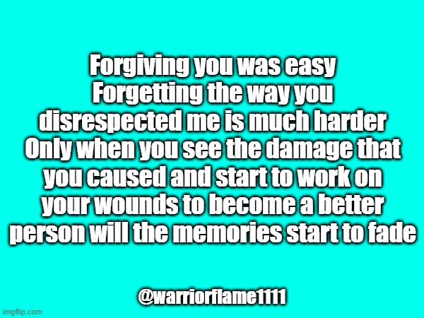 Healing work | Forgiving you was easy
Forgetting the way you disrespected me is much harder
Only when you see the damage that you caused and start to work on your wounds to become a better person will the memories start to fade; @warriorflame1111 | image tagged in forgivenes,change | made w/ Imgflip meme maker