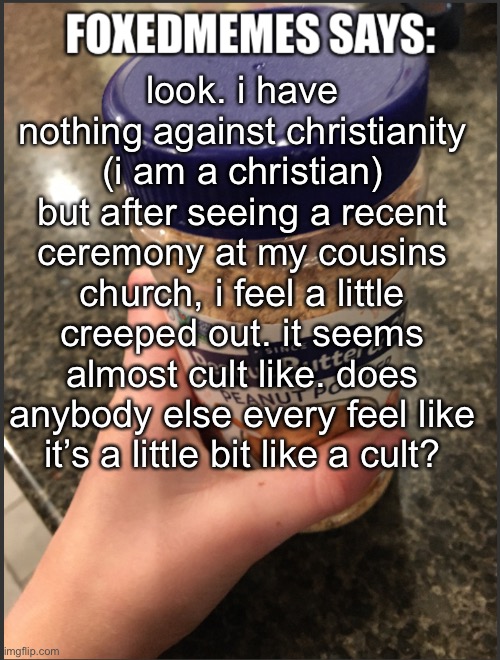 i am not trying to offend anybody, i just want to know. | look. i have nothing against christianity (i am a christian) but after seeing a recent ceremony at my cousins church, i feel a little creeped out. it seems almost cult like. does anybody else every feel like it’s a little bit like a cult? | image tagged in foxedmemes announcement temp | made w/ Imgflip meme maker
