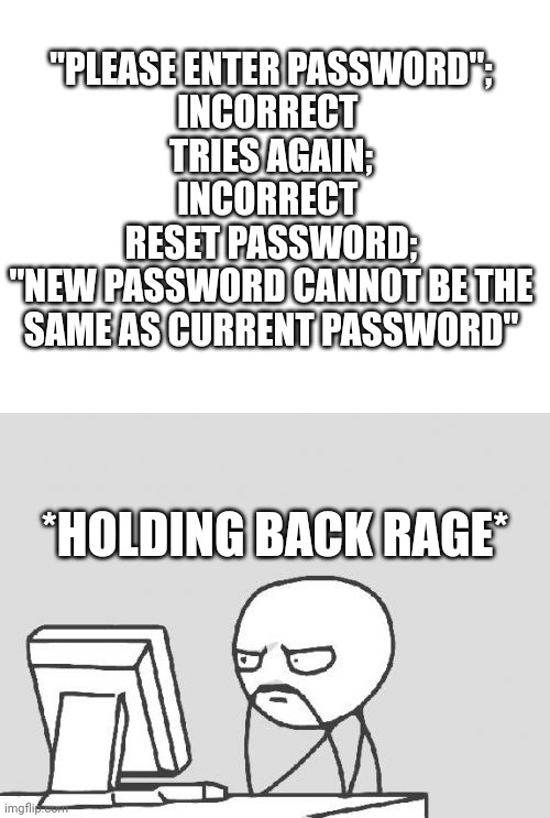 Just happened rn | "PLEASE ENTER PASSWORD";
INCORRECT 
TRIES AGAIN;
INCORRECT 
RESET PASSWORD;
"NEW PASSWORD CANNOT BE THE SAME AS CURRENT PASSWORD"; *HOLDING BACK RAGE* | image tagged in blank white template,memes,computer guy | made w/ Imgflip meme maker