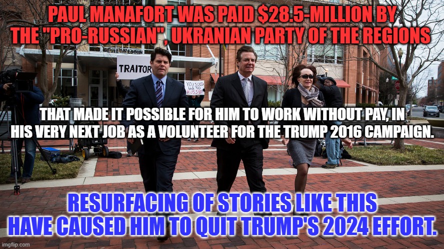 He blames "The Media," for reporting what happened in the past for his problems. | PAUL MANAFORT WAS PAID $28.5-MILLION BY THE "PRO-RUSSIAN", UKRANIAN PARTY OF THE REGIONS; THAT MADE IT POSSIBLE FOR HIM TO WORK WITHOUT PAY, IN HIS VERY NEXT JOB AS A VOLUNTEER FOR THE TRUMP 2016 CAMPAIGN. RESURFACING OF STORIES LIKE THIS HAVE CAUSED HIM TO QUIT TRUMP'S 2024 EFFORT. | image tagged in politics | made w/ Imgflip meme maker