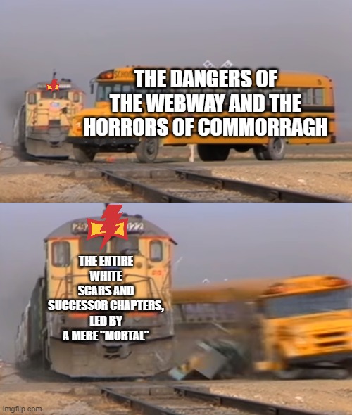 In connection to the new Primarch AU of r/Grimdank | THE DANGERS OF THE WEBWAY AND THE HORRORS OF COMMORRAGH; THE ENTIRE WHITE SCARS AND SUCCESSOR CHAPTERS, LED BY A MERE "MORTAL" | image tagged in a train hitting a school bus | made w/ Imgflip meme maker
