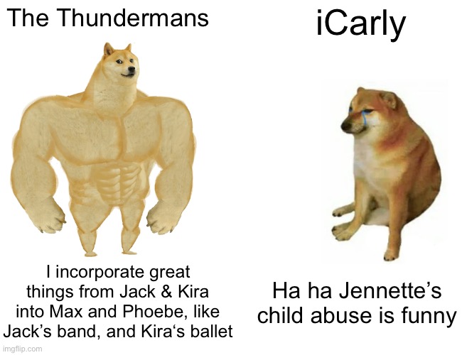 Thundermans & Icarly | The Thundermans; iCarly; I incorporate great things from Jack & Kira into Max and Phoebe, like Jack’s band, and Kira‘s ballet; Ha ha Jennette’s child abuse is funny | image tagged in memes,buff doge vs cheems,icarly,thundermans | made w/ Imgflip meme maker