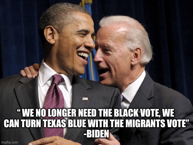Obituary coming | “ WE NO LONGER NEED THE BLACK VOTE, WE 
CAN TURN TEXAS BLUE WITH THE MIGRANTS VOTE”
-BIDEN | image tagged in obama biden laugh,memes,funny | made w/ Imgflip meme maker