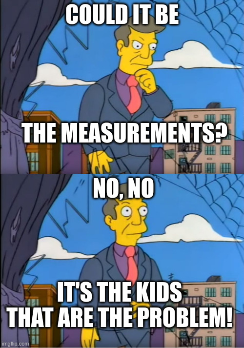 Skinner Out Of Touch | COULD IT BE; THE MEASUREMENTS? NO, NO; IT'S THE KIDS THAT ARE THE PROBLEM! | image tagged in skinner out of touch | made w/ Imgflip meme maker