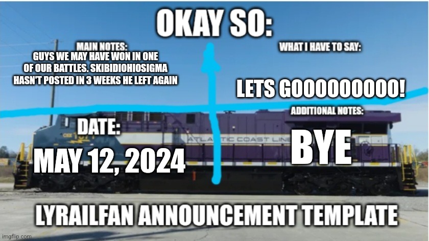 LyRailfan announcement temp | GUYS WE MAY HAVE WON IN ONE OF OUR BATTLES. SKIBIDIOHIOSIGMA HASN'T POSTED IN 3 WEEKS HE LEFT AGAIN; LETS GOOOOOOOOO! BYE; MAY 12, 2024 | image tagged in lyrailfan announcement temp | made w/ Imgflip meme maker