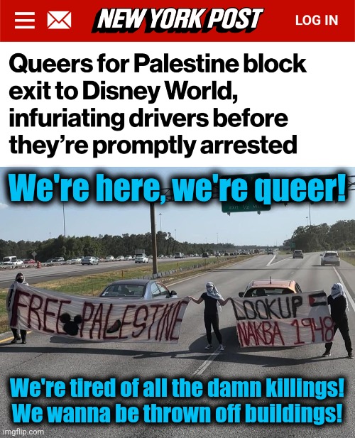 I don't know.  Maybe they're just confused. | We're here, we're queer! We're tired of all the damn killings!
We wanna be thrown off buildings! | image tagged in memes,queers for palestine,antisemitism,democrats,joe biden,israel | made w/ Imgflip meme maker