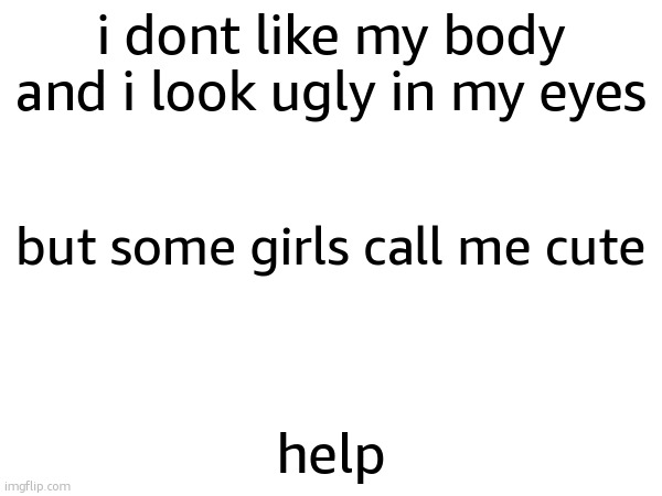 i dont like my body and i look ugly in my eyes; but some girls call me cute; help | made w/ Imgflip meme maker