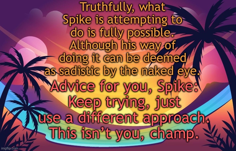 Trez (Summer) | Truthfully, what Spike is attempting to do is fully possible. Although his way of doing it can be deemed as sadistic by the naked eye. Advice for you, Spike:
Keep trying, just use a different approach. This isn’t you, champ. | image tagged in trez summer | made w/ Imgflip meme maker