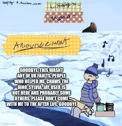 Walrus man’s anouncement temp | GOODBYE, THIS WASNT ANY OF UR FAULTS, PEOPLE WHO HELPED ME, CHAWS THE DINO, SYLVIA, JAY, USER IS NOT HERE AND PROBABLY SOME OTHERS, PLEASE DON'T COME WITH ME TO THE AFTER LIFE, GOODBYE | image tagged in walrus man s anouncement temp | made w/ Imgflip meme maker