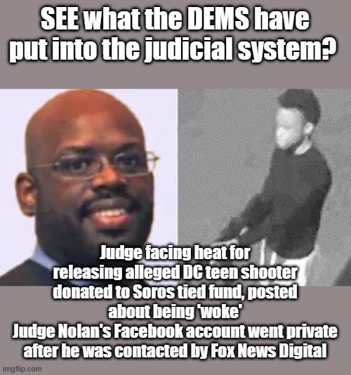 Always see who bankrolls them before voting for them. | SEE what the DEMS have put into the judicial system? Judge facing heat for releasing alleged DC teen shooter donated to Soros tied fund, posted about being 'woke'
Judge Nolan's Facebook account went private after he was contacted by Fox News Digital | image tagged in democrats,rino,nwo,haters,america | made w/ Imgflip meme maker