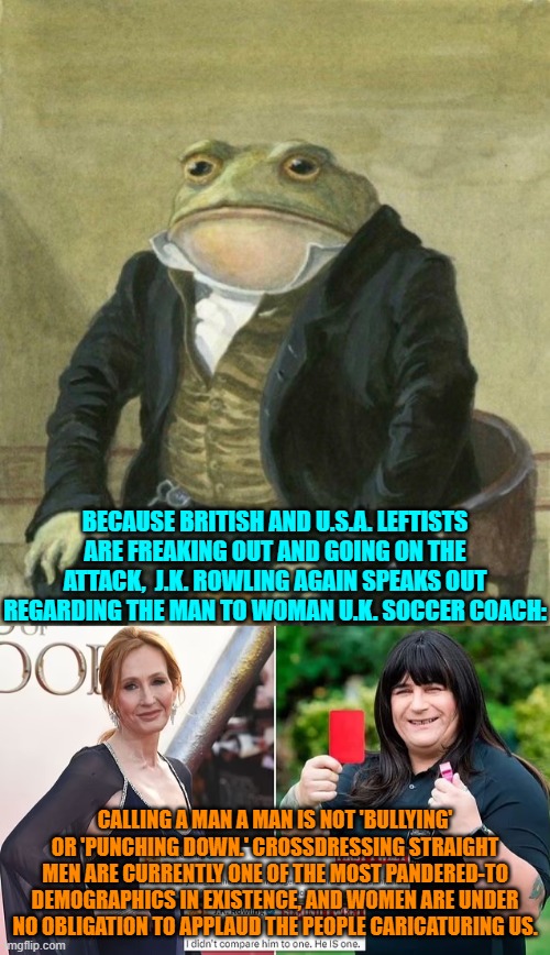 Telling truth to leftists . . . what a novel concept. | BECAUSE BRITISH AND U.S.A. LEFTISTS ARE FREAKING OUT AND GOING ON THE ATTACK,  J.K. ROWLING AGAIN SPEAKS OUT REGARDING THE MAN TO WOMAN U.K. SOCCER COACH:; CALLING A MAN A MAN IS NOT 'BULLYING' OR 'PUNCHING DOWN.' CROSSDRESSING STRAIGHT MEN ARE CURRENTLY ONE OF THE MOST PANDERED-TO DEMOGRAPHICS IN EXISTENCE, AND WOMEN ARE UNDER NO OBLIGATION TO APPLAUD THE PEOPLE CARICATURING US. | image tagged in yep | made w/ Imgflip meme maker