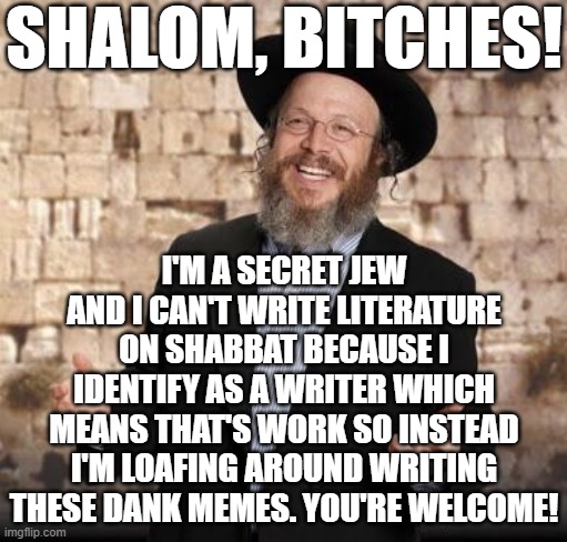 Secret Jew | SHALOM, BITCHES! I'M A SECRET JEW AND I CAN'T WRITE LITERATURE ON SHABBAT BECAUSE I IDENTIFY AS A WRITER WHICH MEANS THAT'S WORK SO INSTEAD I'M LOAFING AROUND WRITING THESE DANK MEMES. YOU'RE WELCOME! | image tagged in jewish guy,no writing,happy shabbat | made w/ Imgflip meme maker