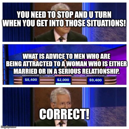 Jeopardy | YOU NEED TO STOP AND U TURN WHEN YOU GET INTO THOSE SITUATIONS! WHAT IS ADVICE TO MEN WHO ARE BEING ATTRACTED TO A WOMAN WHO IS EITHER MARRIED OR IN A SERIOUS RELATIONSHIP. CORRECT! | image tagged in jeopardy | made w/ Imgflip meme maker