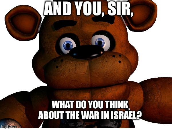 Special interview with Freddy Fazbear! | AND YOU, SIR, WHAT DO YOU THINK ABOUT THE WAR IN ISRAEL? | image tagged in memes | made w/ Imgflip meme maker