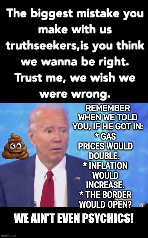 We told you on Brandon | * GAS PRICES WOULD DOUBLE. 
* INFLATION WOULD INCREASE.
* THE BORDER WOULD OPEN? REMEMBER WHEN WE TOLD YOU, IF HE GOT IN:; WE AIN'T EVEN PSYCHICS! | image tagged in biden stupid,black box,what if i told you | made w/ Imgflip meme maker