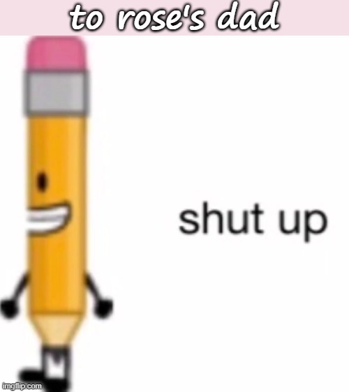 shut up | to rose's dad | image tagged in shut up | made w/ Imgflip meme maker