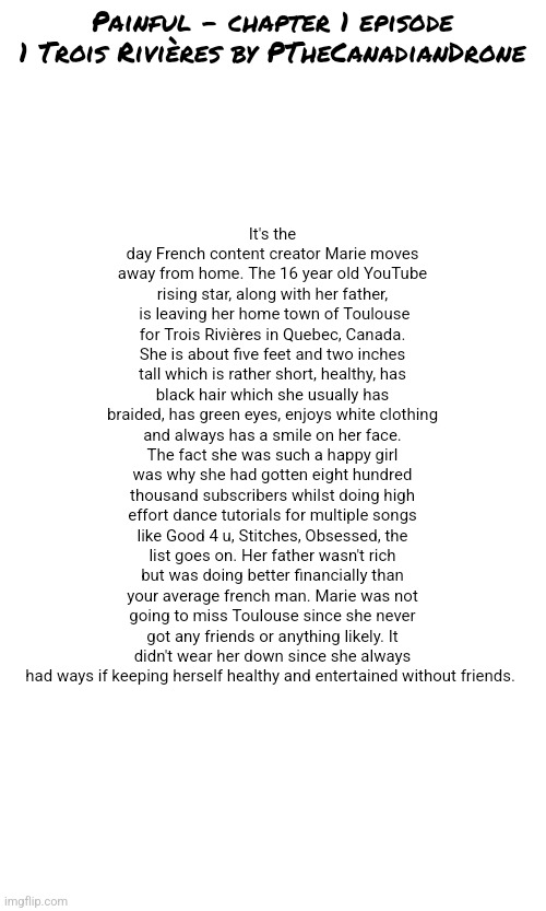 Feel free to repost chapters in other streams where people will enjoy reading them! | It's the day French content creator Marie moves away from home. The 16 year old YouTube rising star, along with her father,  is leaving her home town of Toulouse for Trois Rivières in Quebec, Canada. She is about five feet and two inches tall which is rather short, healthy, has black hair which she usually has braided, has green eyes, enjoys white clothing and always has a smile on her face. The fact she was such a happy girl was why she had gotten eight hundred thousand subscribers whilst doing high effort dance tutorials for multiple songs like Good 4 u, Stitches, Obsessed, the list goes on. Her father wasn't rich but was doing better financially than your average french man. Marie was not going to miss Toulouse since she never got any friends or anything likely. It didn't wear her down since she always had ways if keeping herself healthy and entertained without friends. Painful - chapter 1 episode 1 Trois Rivières by PTheCanadianDrone | made w/ Imgflip meme maker