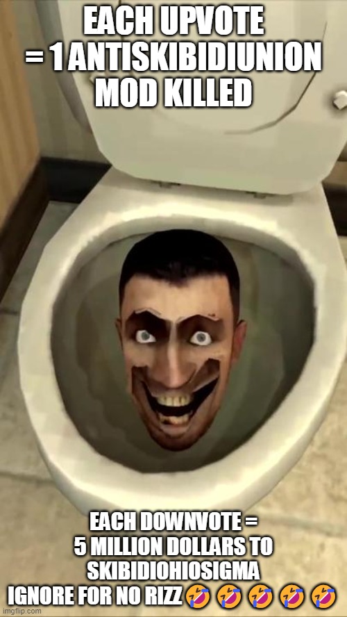 Skibidi toilet | EACH UPVOTE = 1 ANTISKIBIDIUNION MOD KILLED; EACH DOWNVOTE = 5 MILLION DOLLARS TO SKIBIDIOHIOSIGMA
IGNORE FOR NO RIZZ🤣🤣🤣🤣🤣 | image tagged in skibidi toilet | made w/ Imgflip meme maker