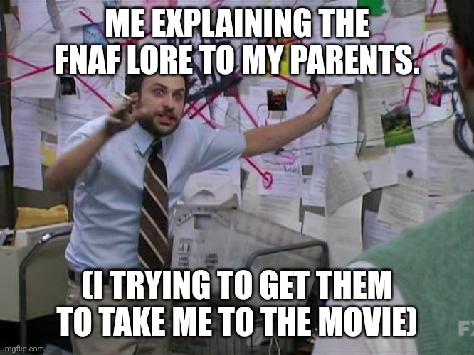 Please | ME EXPLAINING THE FNAF LORE TO MY PARENTS. (I TRYING TO GET THEM TO TAKE ME TO THE MOVIE) | image tagged in charlie conspiracy always sunny in philidelphia | made w/ Imgflip meme maker