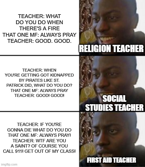Always Pray. | TEACHER: WHAT DO YOU DO WHEN THERE'S A FIRE
THAT ONE MF: ALWAYS PRAY
TEACHER: GOOD. GOOD. RELIGION TEACHER; TEACHER: WHEN YOU'RE GETTING GOT KIDNAPPED BY PIRATES LIKE ST. PATRICK DID, WHAT DO YOU DO?
THAT ONE MF: ALWAYS PRAY
TEACHER: GOOD! GOOD! SOCIAL STUDIES TEACHER; TEACHER: IF YOU'RE GONNA DIE WHAT DO YOU DO
THAT ONE MF: ALWAYS PRAY!
TEACHER: WTF ARE YOU A SAINT? OF COURSE YOU CALL 911! GET OUT OF MY CLASS! FIRST AID TEACHER | image tagged in oh yeah oh no | made w/ Imgflip meme maker