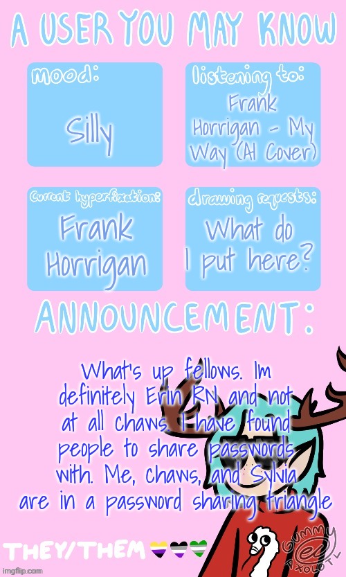Its me guys, Erin | Frank Horrigan - My Way (AI Cover); Silly; Frank Horrigan; What do I put here? What's up fellows. Im definitely Erin RN and not at all chaws. I have found people to share passwords with. Me, chaws, and Sylvia are in a password sharing triangle | image tagged in may s announcement sponsored by gummy 3 | made w/ Imgflip meme maker