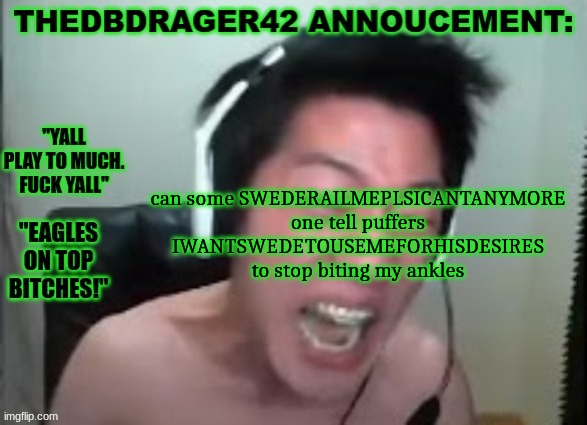 thedbdrager42s annoucement template | can some SWEDERAILMEPLSICANTANYMORE one tell puffers IWANTSWEDETOUSEMEFORHISDESIRES to stop biting my ankles | image tagged in thedbdrager42s annoucement template | made w/ Imgflip meme maker
