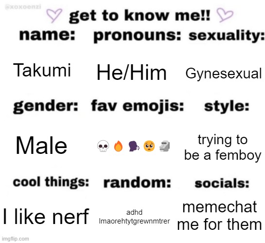 get to know me but better | Takumi; He/Him; Gynesexual; 💀🔥🗣️🥺🗿; trying to be a femboy; Male; memechat me for them; adhd lmaorehtytgrewnmtrer; I like nerf | image tagged in get to know me but better | made w/ Imgflip meme maker