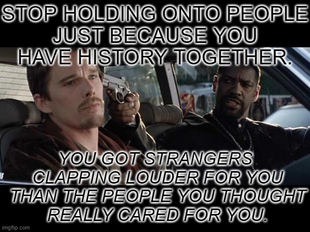 Stop | STOP HOLDING ONTO PEOPLE
JUST BECAUSE YOU
HAVE HISTORY TOGETHER. YOU GOT STRANGERS
 CLAPPING LOUDER FOR YOU
 THAN THE PEOPLE YOU THOUGHT
 REALLY CARED FOR YOU. | image tagged in training day | made w/ Imgflip meme maker