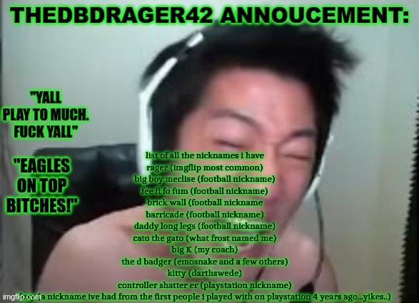 thedbdrager42s annoucement template | list of all the nicknames i have
rager (imgflip most common)
big boy meclise (football nickname)
fee fi fo fum (football nickname)
brick wall (football nickname
barricade (football nickname)
daddy long legs (football nickname)
cato the gato (what frost named me)
big K (my coach)
the d badger (emosnake and a few others)
kitty (darthswede)
controller shatter er (playstation nickname)
foxy (a nickname ive had from the first people i played with on playstation 4 years ago...yikes..) | image tagged in thedbdrager42s annoucement template | made w/ Imgflip meme maker