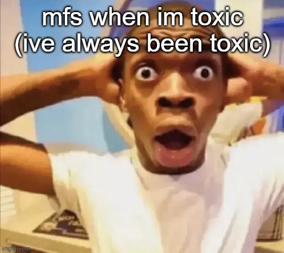 in shock | mfs when im toxic (ive always been toxic) | image tagged in in shock | made w/ Imgflip meme maker
